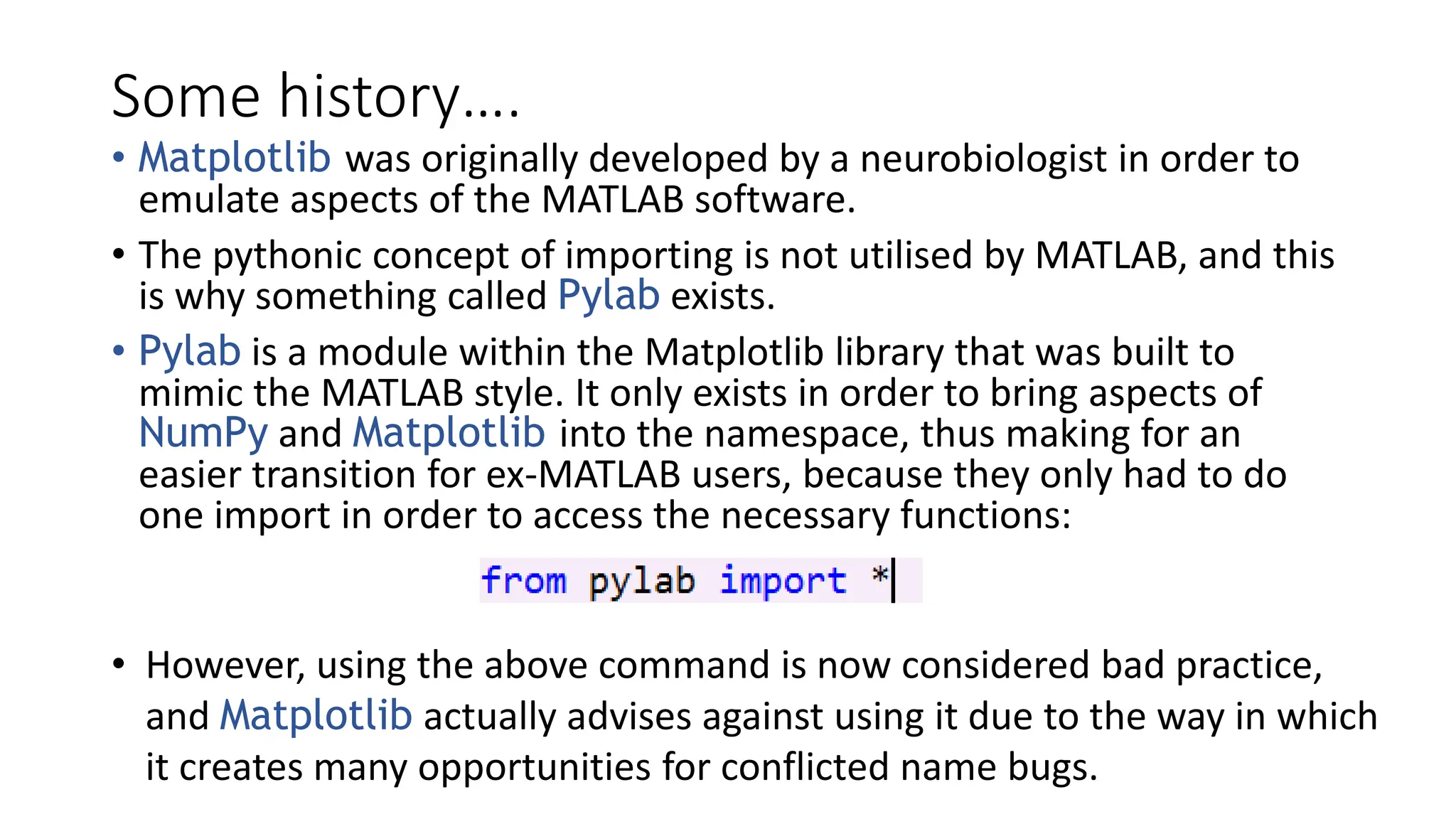 Some history….
• Matplotlib was originally developed by a neurobiologist in order to
emulate aspects of the MATLAB software.
• The pythonic concept of importing is not utilised by MATLAB, and this
is why something called Pylab exists.
• Pylab is a module within the Matplotlib library that was built to
mimic the MATLAB style. It only exists in order to bring aspects of
NumPy and Matplotlib into the namespace, thus making for an
easier transition for ex-MATLAB users, because they only had to do
one import in order to access the necessary functions:
• However, using the above command is now considered bad practice,
and Matplotlib actually advises against using it due to the way in which
it creates many opportunities for conflicted name bugs.
 