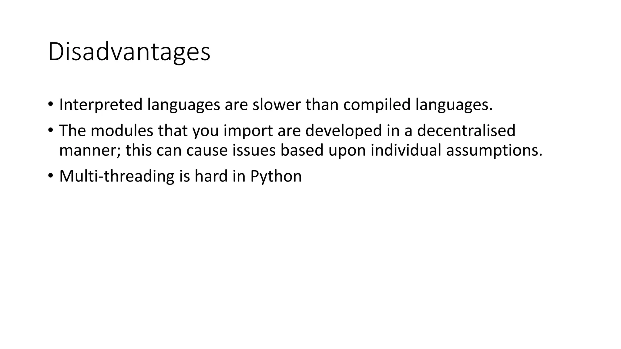Disadvantages
• Interpreted languages are slower than compiled languages.
• The modules that you import are developed in a decentralised
manner; this can cause issues based upon individual assumptions.
• Multi-threading is hard in Python
 