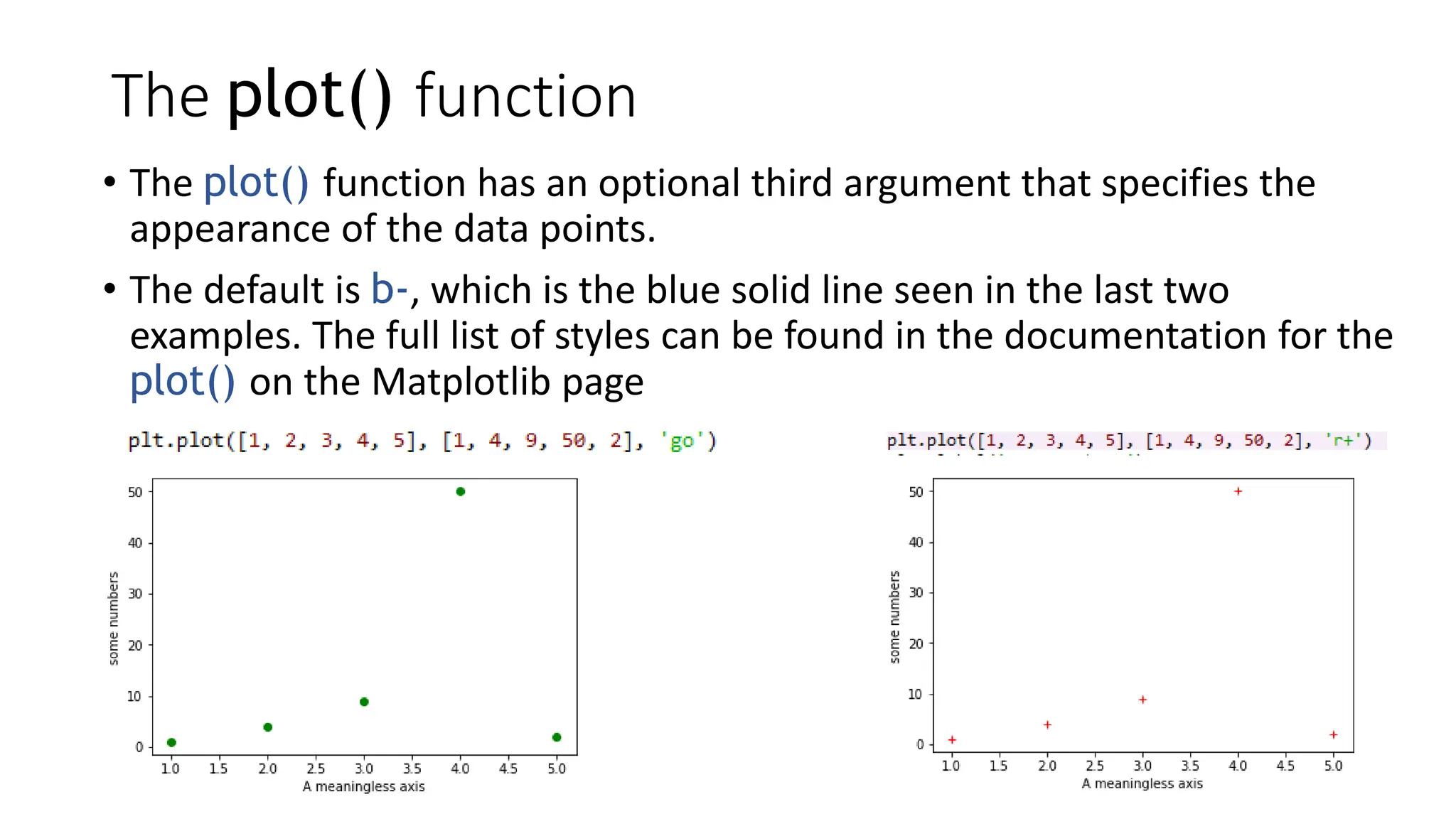 The plot() function
• The plot() function has an optional third argument that specifies the
appearance of the data points.
• The default is b-, which is the blue solid line seen in the last two
examples. The full list of styles can be found in the documentation for the
plot() on the Matplotlib page
 