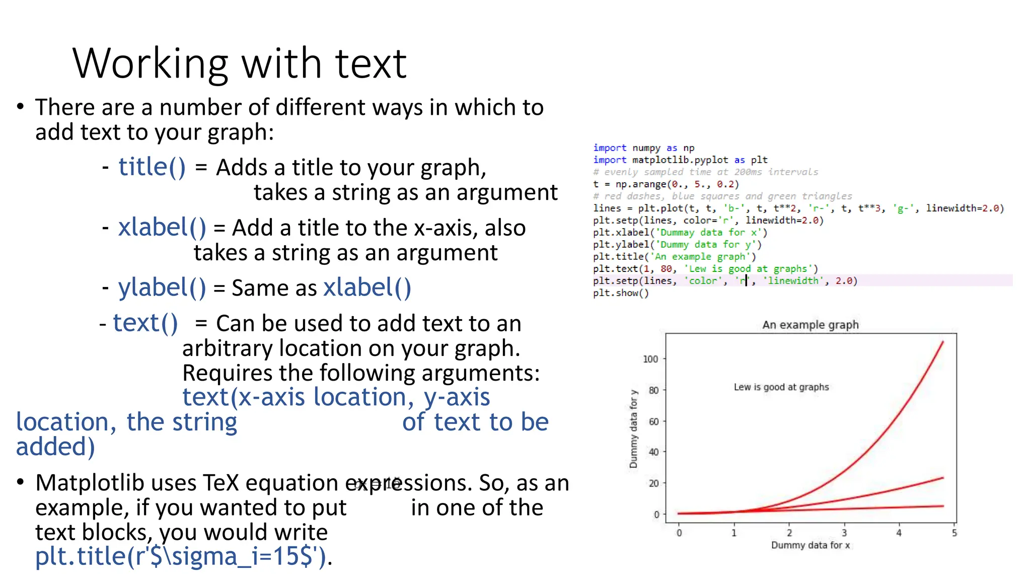 Working with text
• There are a number of different ways in which to
add text to your graph:
- title() = Adds a title to your graph,
takes a string as an argument
- xlabel() = Add a title to the x-axis, also
takes a string as an argument
- ylabel() = Same as xlabel()
- text() = Can be used to add text to an
arbitrary location on your graph.
Requires the following arguments:
text(x-axis location, y-axis
location, the string of text to be
added)
• Matplotlib uses TeX equation expressions. So, as an
example, if you wanted to put in one of the
text blocks, you would write
plt.title(r'$sigma_i=15$').
 