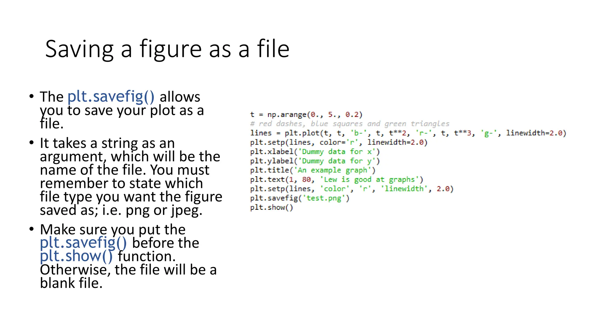 Saving a figure as a file
• The plt.savefig() allows
you to save your plot as a
file.
• It takes a string as an
argument, which will be the
name of the file. You must
remember to state which
file type you want the figure
saved as; i.e. png or jpeg.
• Make sure you put the
plt.savefig() before the
plt.show() function.
Otherwise, the file will be a
blank file.
 