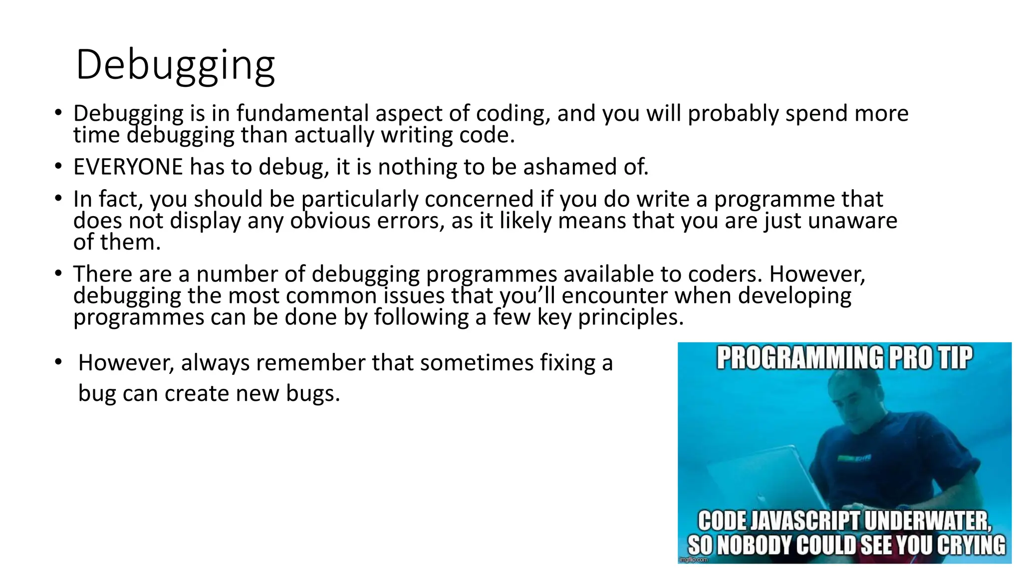 Debugging
• Debugging is in fundamental aspect of coding, and you will probably spend more
time debugging than actually writing code.
• EVERYONE has to debug, it is nothing to be ashamed of.
• In fact, you should be particularly concerned if you do write a programme that
does not display any obvious errors, as it likely means that you are just unaware
of them.
• There are a number of debugging programmes available to coders. However,
debugging the most common issues that you’ll encounter when developing
programmes can be done by following a few key principles.
• However, always remember that sometimes fixing a
bug can create new bugs.
 