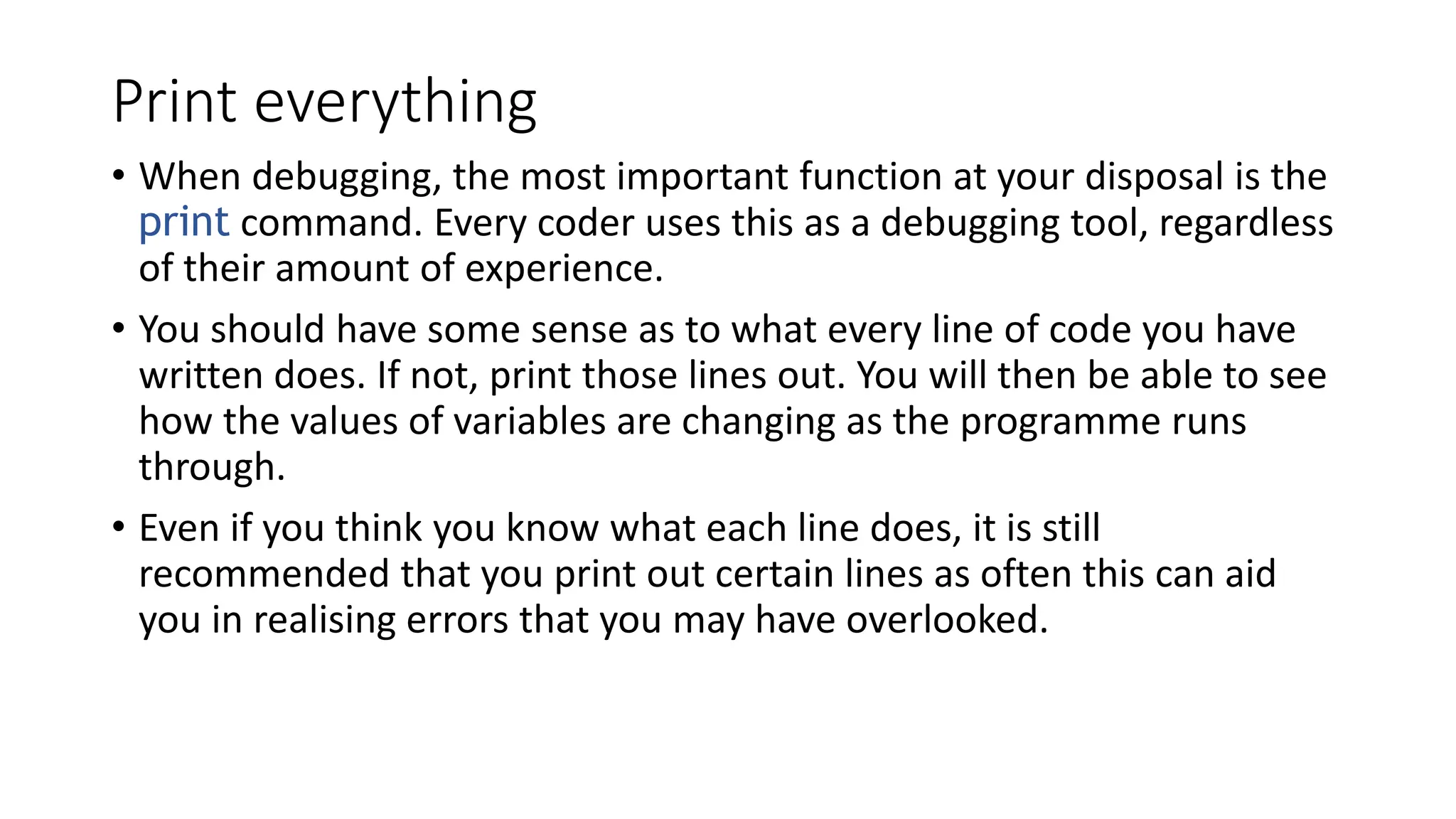 Print everything
• When debugging, the most important function at your disposal is the
print command. Every coder uses this as a debugging tool, regardless
of their amount of experience.
• You should have some sense as to what every line of code you have
written does. If not, print those lines out. You will then be able to see
how the values of variables are changing as the programme runs
through.
• Even if you think you know what each line does, it is still
recommended that you print out certain lines as often this can aid
you in realising errors that you may have overlooked.
 