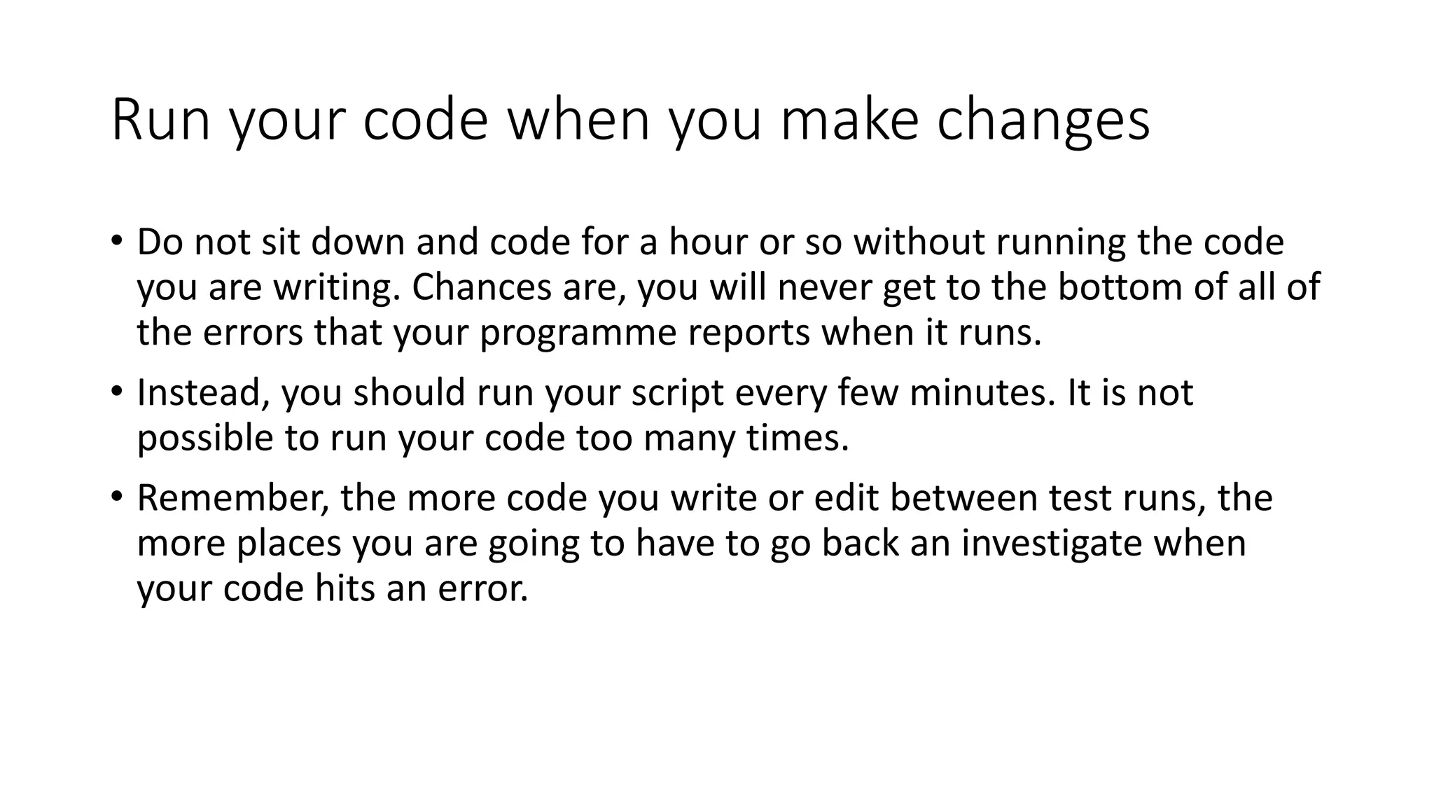 Run your code when you make changes
• Do not sit down and code for a hour or so without running the code
you are writing. Chances are, you will never get to the bottom of all of
the errors that your programme reports when it runs.
• Instead, you should run your script every few minutes. It is not
possible to run your code too many times.
• Remember, the more code you write or edit between test runs, the
more places you are going to have to go back an investigate when
your code hits an error.
 