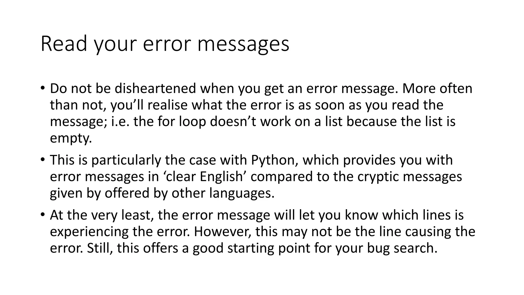 Read your error messages
• Do not be disheartened when you get an error message. More often
than not, you’ll realise what the error is as soon as you read the
message; i.e. the for loop doesn’t work on a list because the list is
empty.
• This is particularly the case with Python, which provides you with
error messages in ‘clear English’ compared to the cryptic messages
given by offered by other languages.
• At the very least, the error message will let you know which lines is
experiencing the error. However, this may not be the line causing the
error. Still, this offers a good starting point for your bug search.
 