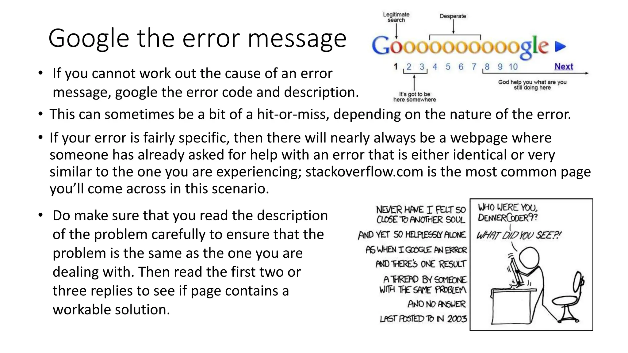 Google the error message
• This can sometimes be a bit of a hit-or-miss, depending on the nature of the error.
• If your error is fairly specific, then there will nearly always be a webpage where
someone has already asked for help with an error that is either identical or very
similar to the one you are experiencing; stackoverflow.com is the most common page
you’ll come across in this scenario.
• Do make sure that you read the description
of the problem carefully to ensure that the
problem is the same as the one you are
dealing with. Then read the first two or
three replies to see if page contains a
workable solution.
• If you cannot work out the cause of an error
message, google the error code and description.
 