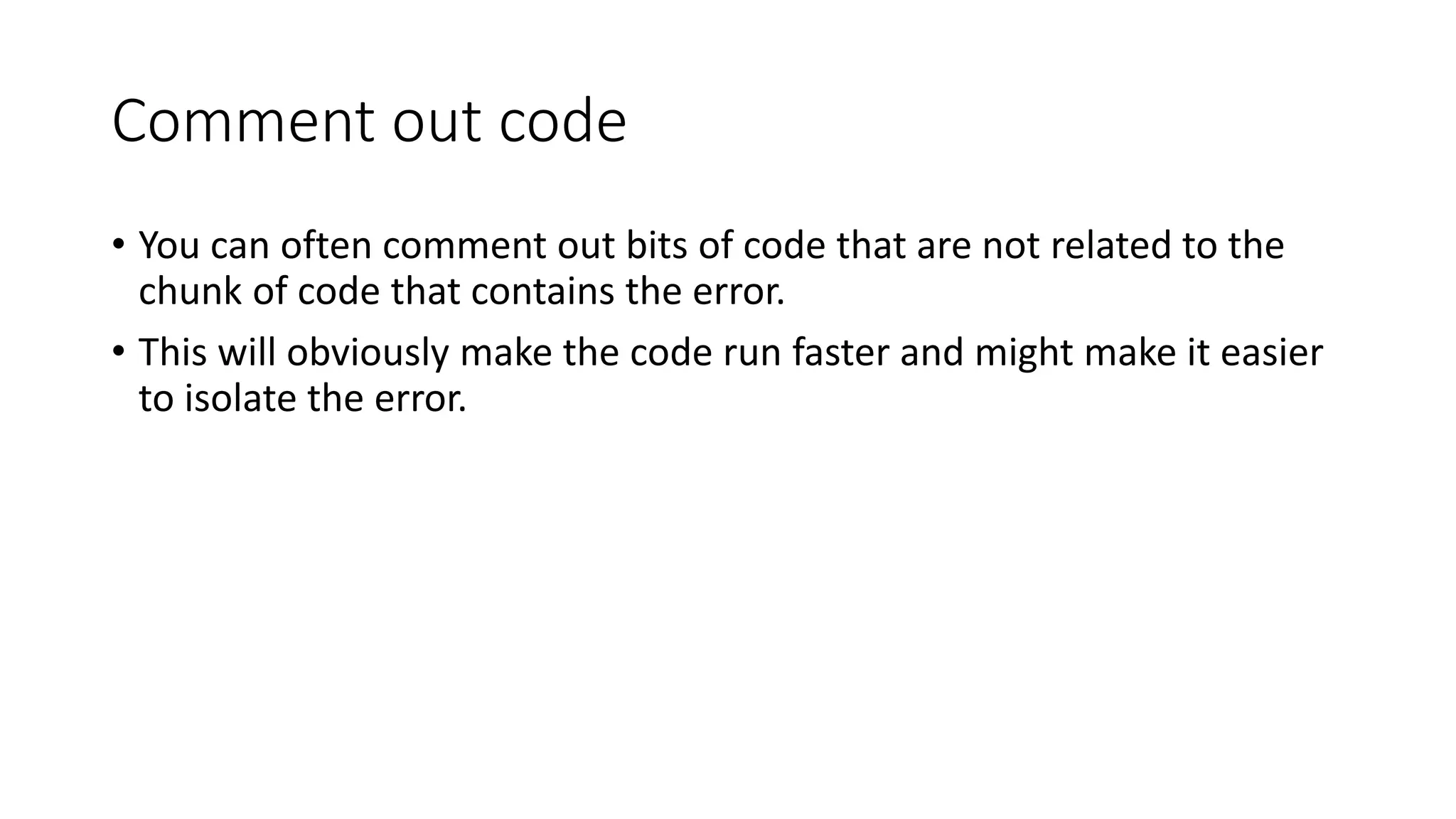 Comment out code
• You can often comment out bits of code that are not related to the
chunk of code that contains the error.
• This will obviously make the code run faster and might make it easier
to isolate the error.
 