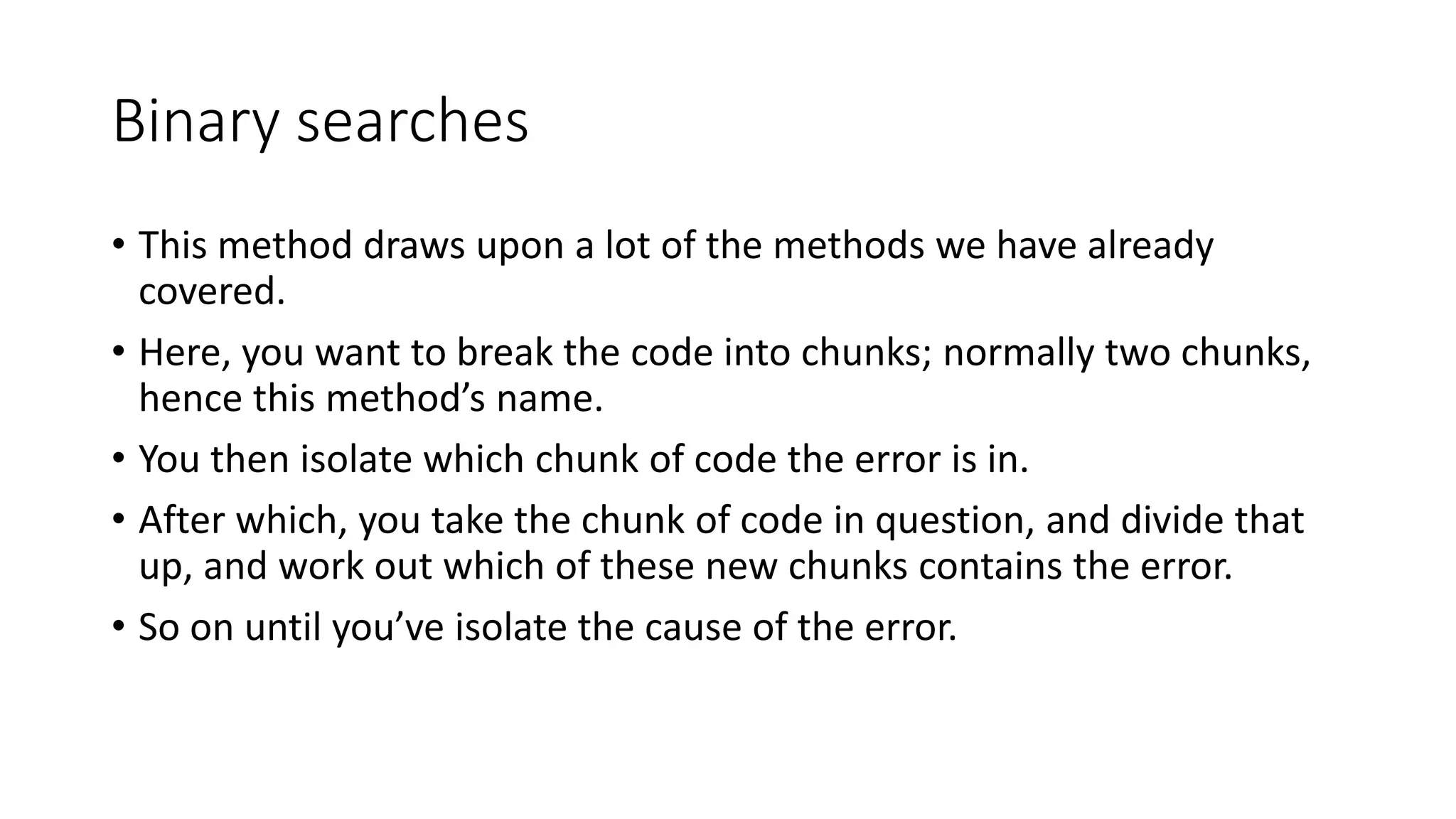 Binary searches
• This method draws upon a lot of the methods we have already
covered.
• Here, you want to break the code into chunks; normally two chunks,
hence this method’s name.
• You then isolate which chunk of code the error is in.
• After which, you take the chunk of code in question, and divide that
up, and work out which of these new chunks contains the error.
• So on until you’ve isolate the cause of the error.
 
