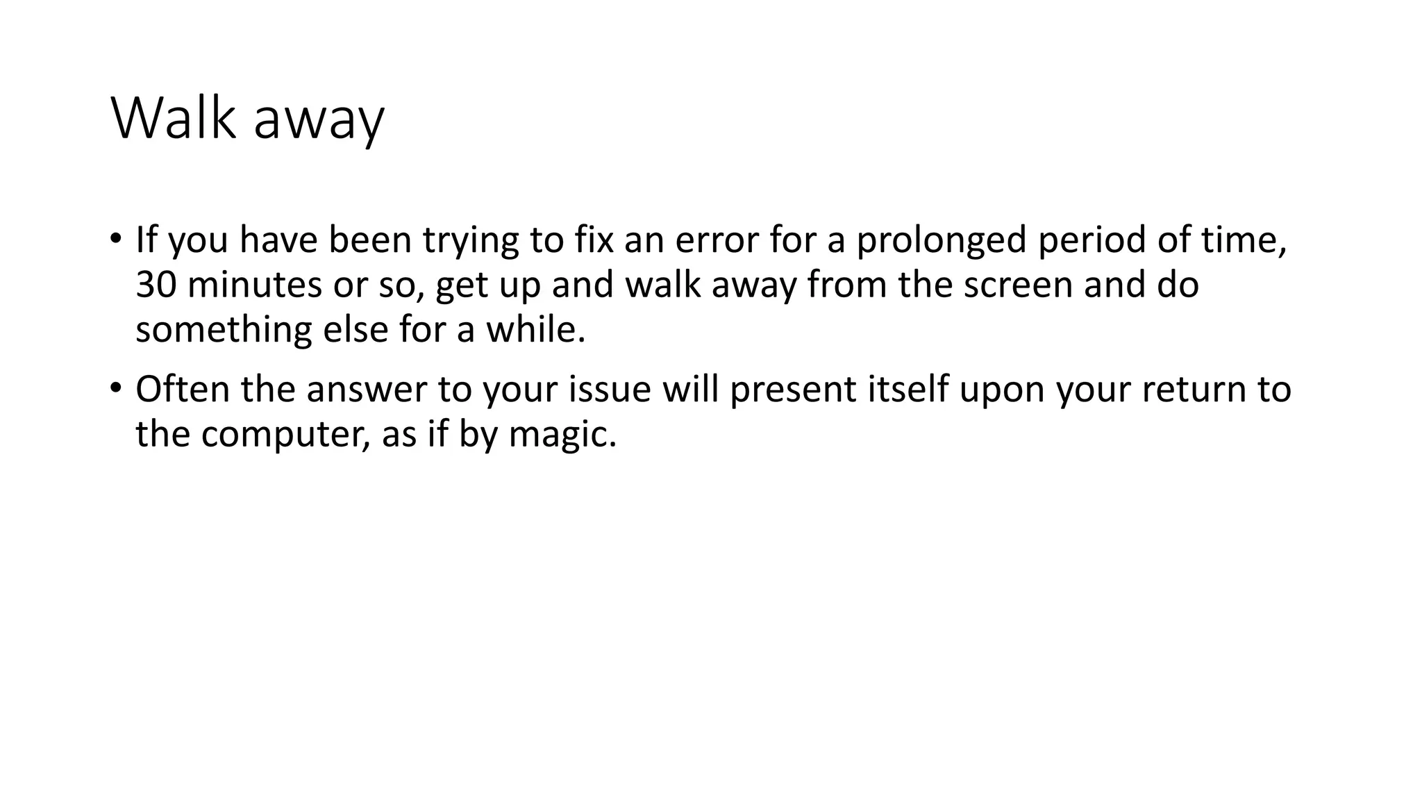 Walk away
• If you have been trying to fix an error for a prolonged period of time,
30 minutes or so, get up and walk away from the screen and do
something else for a while.
• Often the answer to your issue will present itself upon your return to
the computer, as if by magic.
 