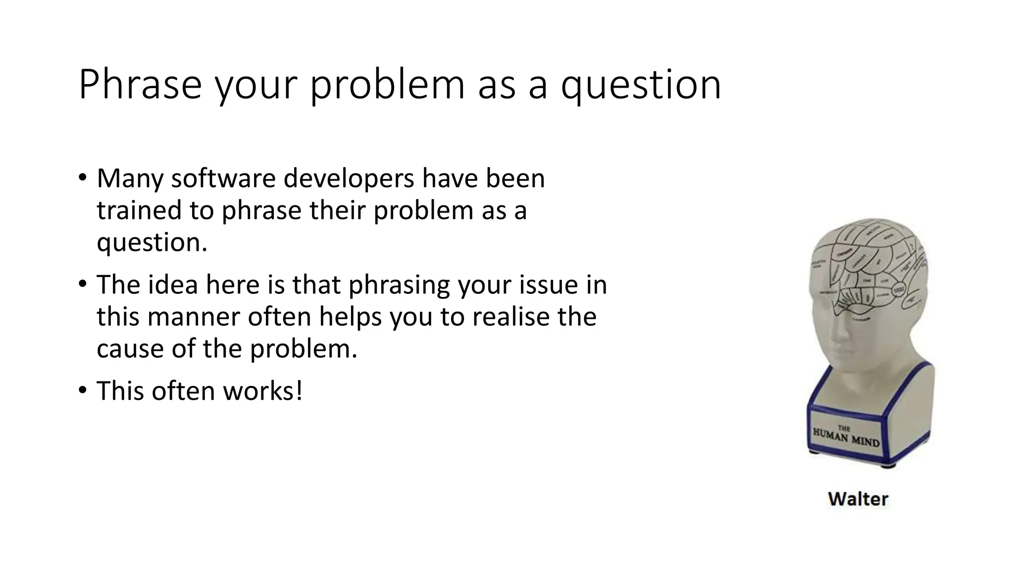 Phrase your problem as a question
• Many software developers have been
trained to phrase their problem as a
question.
• The idea here is that phrasing your issue in
this manner often helps you to realise the
cause of the problem.
• This often works!
 
