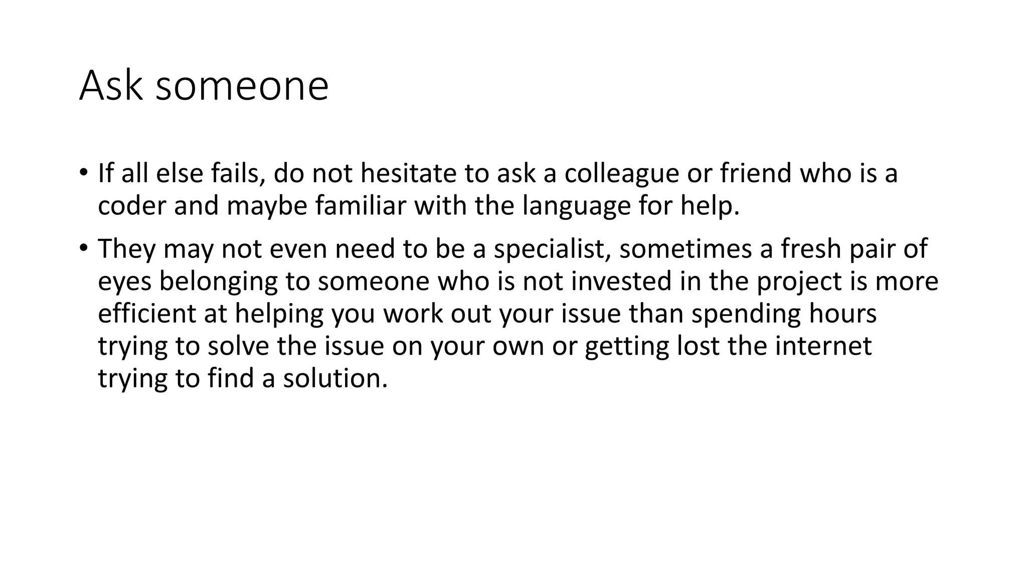 Ask someone
• If all else fails, do not hesitate to ask a colleague or friend who is a
coder and maybe familiar with the language for help.
• They may not even need to be a specialist, sometimes a fresh pair of
eyes belonging to someone who is not invested in the project is more
efficient at helping you work out your issue than spending hours
trying to solve the issue on your own or getting lost the internet
trying to find a solution.
 