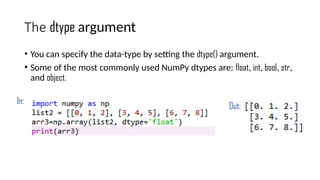 The dtype argument
• You can specify the data-type by setting the dtype() argument.
• Some of the most commonly used NumPy dtypes are: float, int, bool, str,
and object.
In:
Out:
 