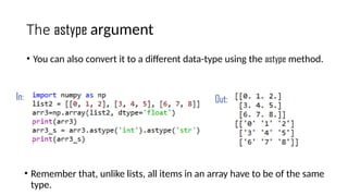 The astype argument
• You can also convert it to a different data-type using the astype method.
In: Out:
• Remember that, unlike lists, all items in an array have to be of the same
type.
 