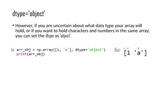 dtype=‘object’
• However, if you are uncertain about what data type your array will
hold, or if you want to hold characters and numbers in the same array,
you can set the dtype as 'object'.
In: Out:
 