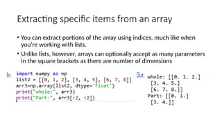 Extracting specific items from an array
• You can extract portions of the array using indices, much like when
you’re working with lists.
• Unlike lists, however, arrays can optionally accept as many parameters
in the square brackets as there are number of dimensions
In: Out:
 