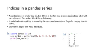 Indices in a pandas series
• A pandas series is similar to a list, but differs in the fact that a series associates a label with
each element. This makes it look like a dictionary.
• If an index is not explicitly provided by the user, pandas creates a RangeIndex ranging from 0
to N-1.
• Each series object also has a data type.
In: Out
:
 