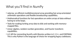 What you’ll find in NumPy
• ndarray: an efficient multidimensional array providing fast array-orientated
arithmetic operations and flexible broadcasting capabilities.
• Mathematical functions for fast operations on entire arrays of data without
having to write loops.
• Tools for reading/writing array data to disk and working with memory-
mapped files.
• Linear algebra, random number generation, and Fourier transform
capabilities.
• A C API for connecting NumPy with libraries written in C, C++, and FORTRAN.
This is why Python is the language of choice for wrapping legacy codebases.
 