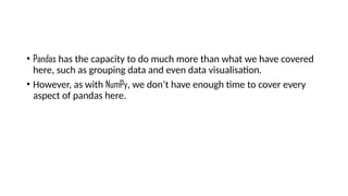 • Pandas has the capacity to do much more than what we have covered
here, such as grouping data and even data visualisation.
• However, as with NumPy, we don’t have enough time to cover every
aspect of pandas here.
 
