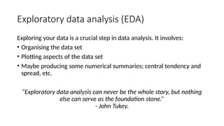 Exploratory data analysis (EDA)
Exploring your data is a crucial step in data analysis. It involves:
• Organising the data set
• Plotting aspects of the data set
• Maybe producing some numerical summaries; central tendency and
spread, etc.
“Exploratory data analysis can never be the whole story, but nothing
else can serve as the foundation stone.”
- John Tukey.
 
