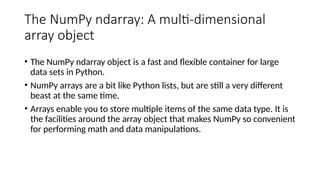 The NumPy ndarray: A multi-dimensional
array object
• The NumPy ndarray object is a fast and flexible container for large
data sets in Python.
• NumPy arrays are a bit like Python lists, but are still a very different
beast at the same time.
• Arrays enable you to store multiple items of the same data type. It is
the facilities around the array object that makes NumPy so convenient
for performing math and data manipulations.
 
