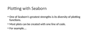 Plotting with Seaborn
• One of Seaborn's greatest strengths is its diversity of plotting
functions.
• Most plots can be created with one line of code.
• For example….
 