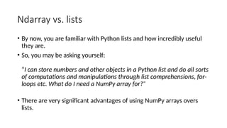 Ndarray vs. lists
• By now, you are familiar with Python lists and how incredibly useful
they are.
• So, you may be asking yourself:
“I can store numbers and other objects in a Python list and do all sorts
of computations and manipulations through list comprehensions, for-
loops etc. What do I need a NumPy array for?”
• There are very significant advantages of using NumPy arrays overs
lists.
 