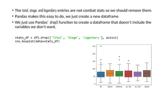 • The total, stage, and legendary entries are not combat stats so we should remove them.
• Pandas makes this easy to do, we just create a new dataframe
• We just use Pandas’ .drop() function to create a dataframe that doesn’t include the
variables we don’t want.
 