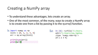 Creating a NumPy array
• To understand these advantages, lets create an array.
• One of the most common, of the many, ways to create a NumPy array
is to create one from a list by passing it to the np.array() function.
In: Out:
 