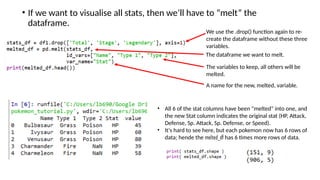 • If we want to visualise all stats, then we’ll have to “melt” the
dataframe.
We use the .drop() function again to re-
create the dataframe without these three
variables.
The dataframe we want to melt.
The variables to keep, all others will be
melted.
A name for the new, melted, variable.
• All 6 of the stat columns have been "melted" into one, and
the new Stat column indicates the original stat (HP, Attack,
Defense, Sp. Attack, Sp. Defense, or Speed).
• It's hard to see here, but each pokemon now has 6 rows of
data; hende the melted_df has 6 times more rows of data.
 