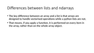 Differences between lists and ndarrays
• The key difference between an array and a list is that arrays are
designed to handle vectorised operations while a python lists are not.
• That means, if you apply a function, it is performed on every item in
the array, rather than on the whole array object.
 