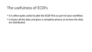 The usefulness of ECDFs
• It is often quite useful to plot the ECDF first as part of your workflow.
• It shows all the data and gives a complete picture as to how the data
are distributed.
 