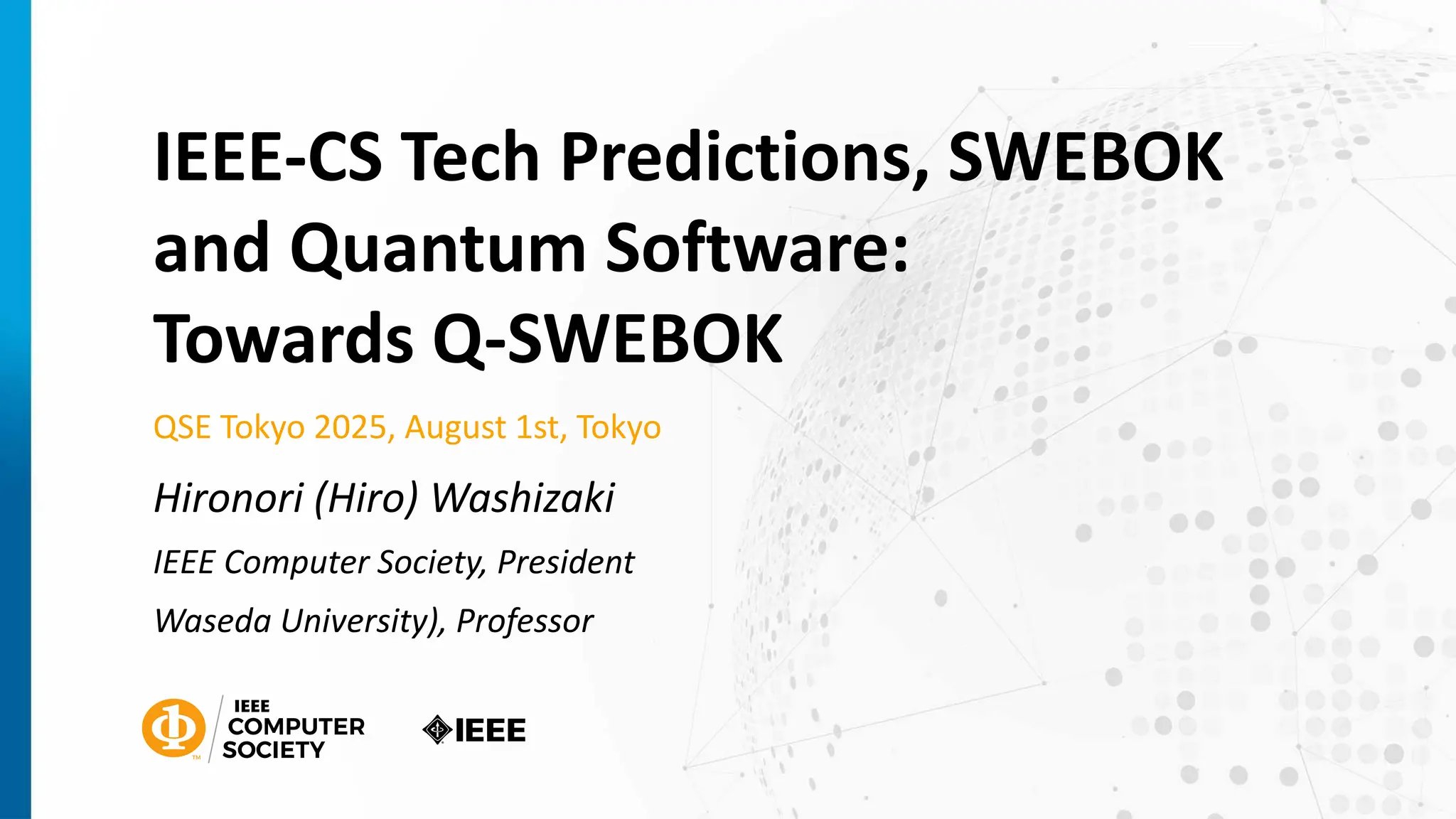 IEEE-CS Tech Predictions, SWEBOK
and Quantum Software:
Towards Q-SWEBOK
QSE Tokyo 2025, August 1st, Tokyo
Hironori (Hiro) Washizaki
IEEE Computer Society, President
Waseda University), Professor
 