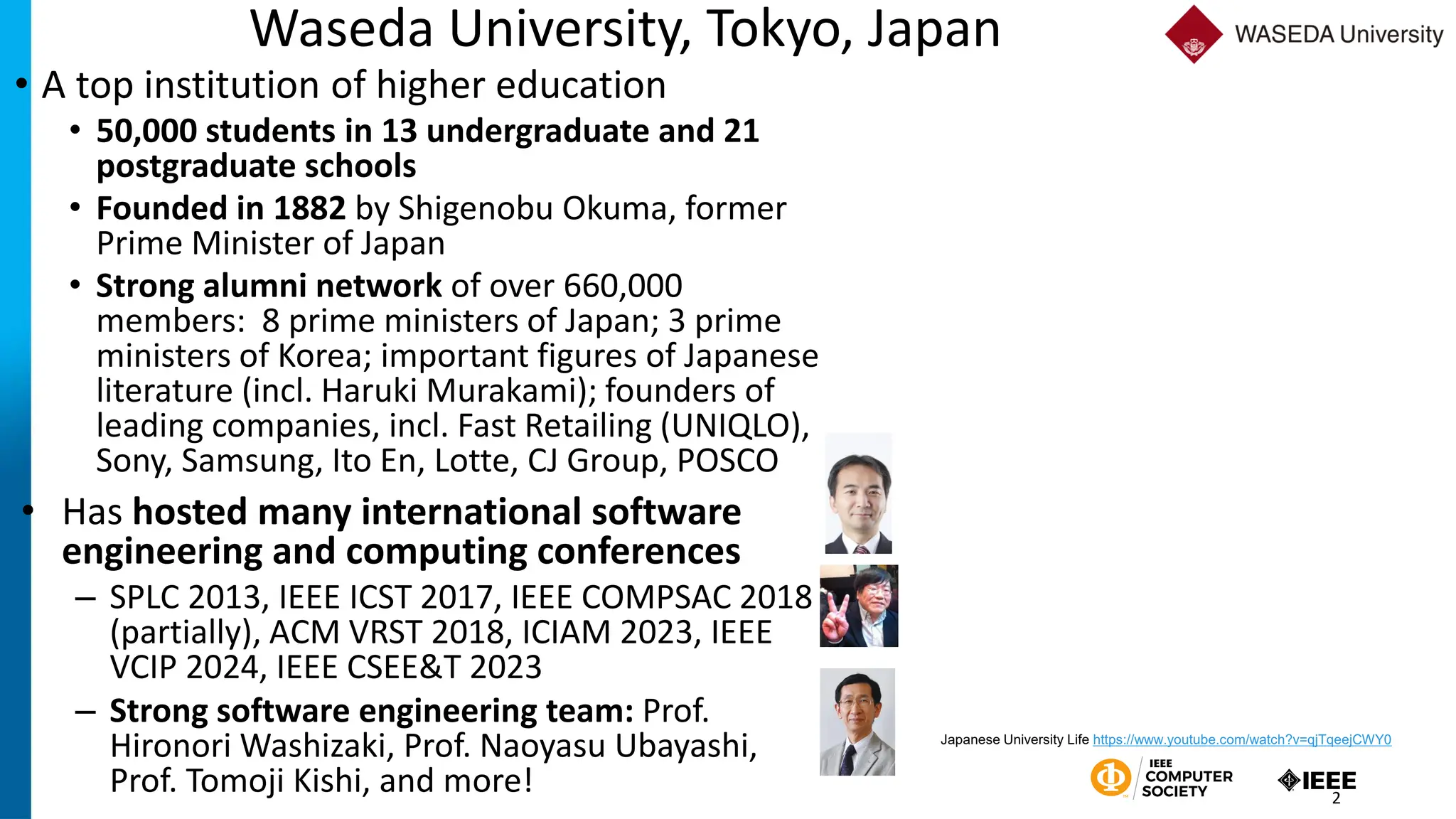 Waseda University, Tokyo, Japan
• A top institution of higher education
• 50,000 students in 13 undergraduate and 21
postgraduate schools
• Founded in 1882 by Shigenobu Okuma, former
Prime Minister of Japan
• Strong alumni network of over 660,000
members: 8 prime ministers of Japan; 3 prime
ministers of Korea; important figures of Japanese
literature (incl. Haruki Murakami); founders of
leading companies, incl. Fast Retailing (UNIQLO),
Sony, Samsung, Ito En, Lotte, CJ Group, POSCO
2
Japanese University Life https://www.youtube.com/watch?v=qjTqeejCWY0
• Has hosted many international software
engineering and computing conferences
– SPLC 2013, IEEE ICST 2017, IEEE COMPSAC 2018
(partially), ACM VRST 2018, ICIAM 2023, IEEE
VCIP 2024, IEEE CSEE&T 2023
– Strong software engineering team: Prof.
Hironori Washizaki, Prof. Naoyasu Ubayashi,
Prof. Tomoji Kishi, and more!
 