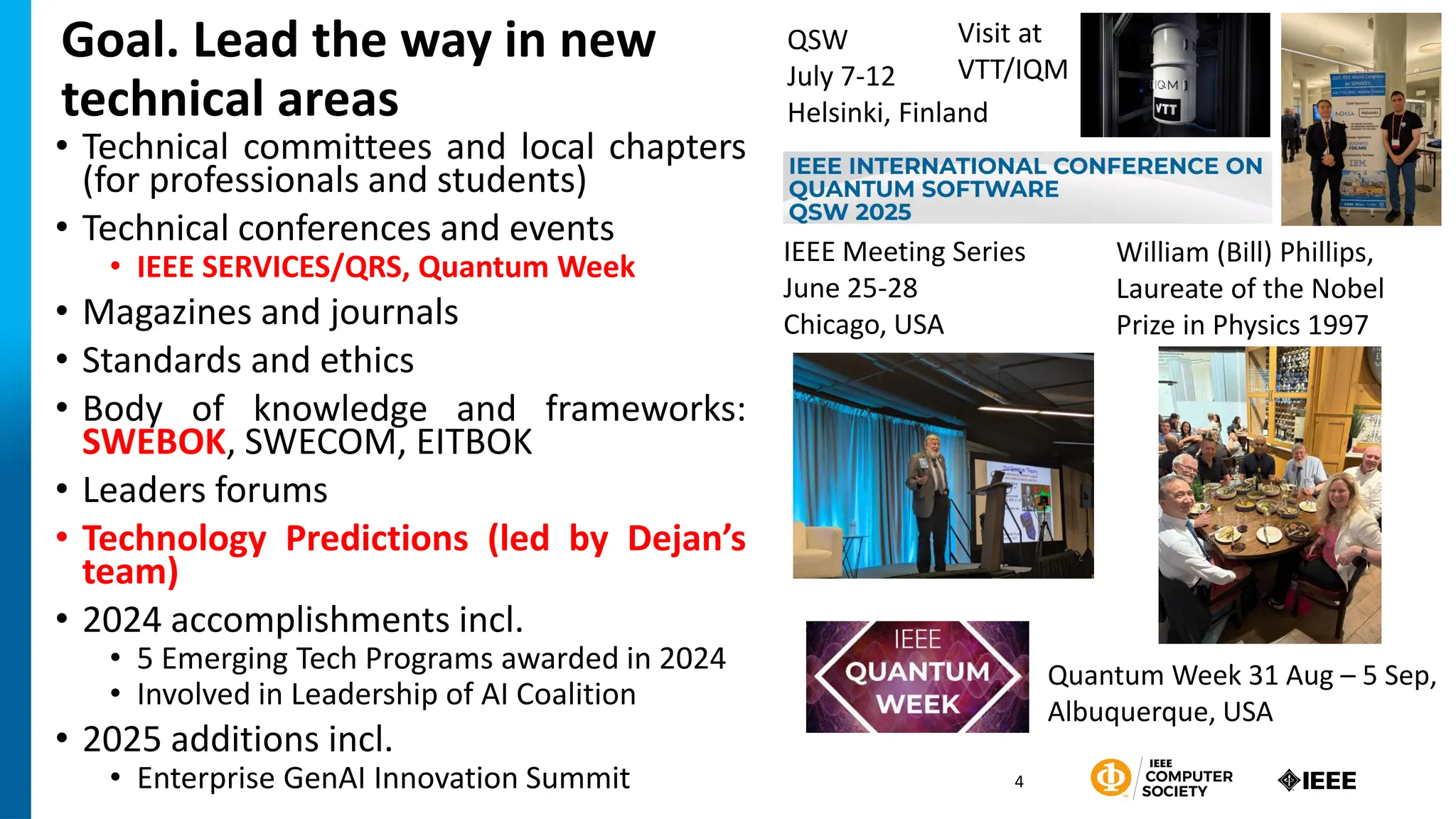 Goal. Lead the way in new
technical areas
• Technical committees and local chapters
(for professionals and students)
• Technical conferences and events
• IEEE SERVICES/QRS, Quantum Week
• Magazines and journals
• Standards and ethics
• Body of knowledge and frameworks:
SWEBOK, SWECOM, EITBOK
• Leaders forums
• Technology Predictions (led by Dejan’s
team)
• 2024 accomplishments incl.
• 5 Emerging Tech Programs awarded in 2024
• Involved in Leadership of AI Coalition
• 2025 additions incl.
• Enterprise GenAI Innovation Summit 4
Quantum Week 31 Aug – 5 Sep,
Albuquerque, USA
QSW
July 7-12
Helsinki, Finland
IEEE Meeting Series
June 25-28
Chicago, USA
William (Bill) Phillips,
Laureate of the Nobel
Prize in Physics 1997
Visit at
VTT/IQM
 