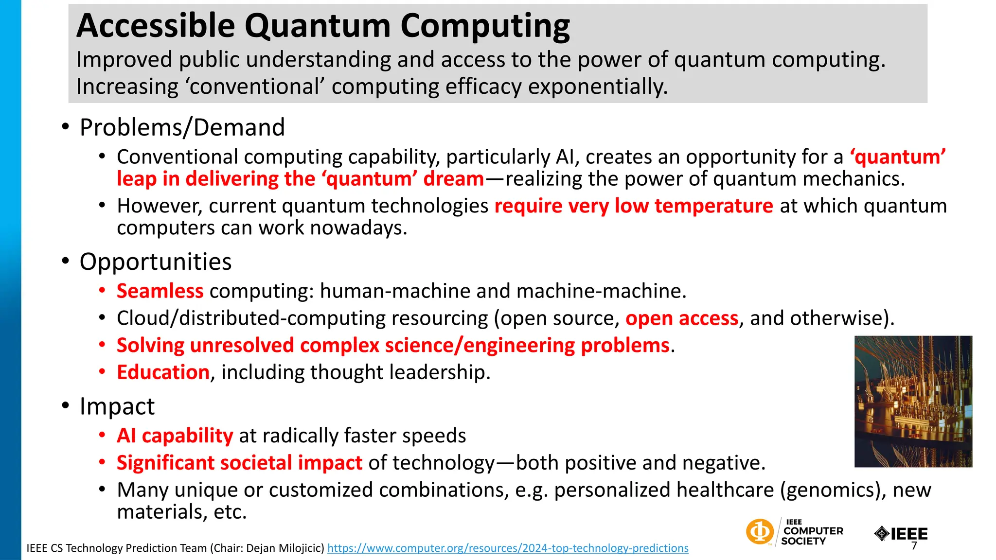 Accessible Quantum Computing
Improved public understanding and access to the power of quantum computing.
Increasing ‘conventional’ computing efficacy exponentially.
• Problems/Demand
• Conventional computing capability, particularly AI, creates an opportunity for a ‘quantum’
leap in delivering the ‘quantum’ dream—realizing the power of quantum mechanics.
• However, current quantum technologies require very low temperature at which quantum
computers can work nowadays.
• Opportunities
• Seamless computing: human-machine and machine-machine.
• Cloud/distributed-computing resourcing (open source, open access, and otherwise).
• Solving unresolved complex science/engineering problems.
• Education, including thought leadership.
• Impact
• AI capability at radically faster speeds
• Significant societal impact of technology—both positive and negative.
• Many unique or customized combinations, e.g. personalized healthcare (genomics), new
materials, etc.
IEEE CS Technology Prediction Team (Chair: Dejan Milojicic) https://www.computer.org/resources/2024-top-technology-predictions 7
 