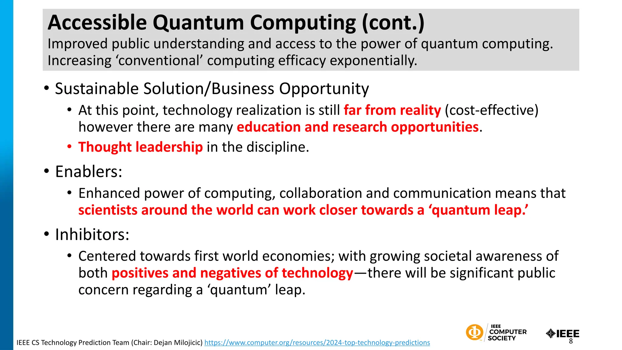 Accessible Quantum Computing (cont.)
Improved public understanding and access to the power of quantum computing.
Increasing ‘conventional’ computing efficacy exponentially.
• Sustainable Solution/Business Opportunity
• At this point, technology realization is still far from reality (cost-effective)
however there are many education and research opportunities.
• Thought leadership in the discipline.
• Enablers:
• Enhanced power of computing, collaboration and communication means that
scientists around the world can work closer towards a ‘quantum leap.’
• Inhibitors:
• Centered towards first world economies; with growing societal awareness of
both positives and negatives of technology—there will be significant public
concern regarding a ‘quantum’ leap.
IEEE CS Technology Prediction Team (Chair: Dejan Milojicic) https://www.computer.org/resources/2024-top-technology-predictions 8
 