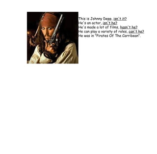 This is Johnny Depp,  isn't it? He's an actor,  isn't he? He's made a lot of films,  hasn't he? He can play a variety of roles,  can't he? He was in "Pirates Of The Carribean". 