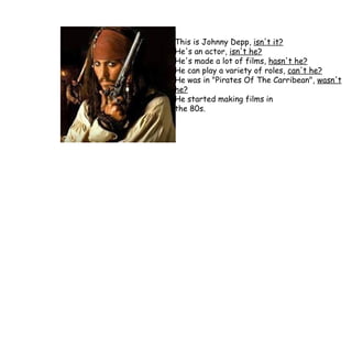 This is Johnny Depp,  isn't it? He's an actor,  isn't he? He's made a lot of films,  hasn't he? He can play a variety of roles,  can't he? He was in "Pirates Of The Carribean",  wasn't he? He started making films in  the 80s. 