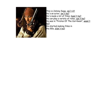 This is Johnny Depp,  isn't it? He's an actor,  isn't he? He's made a lot of films,  hasn't he? He can play a variety of roles,  can't he? He was in "Pirates Of The Carribean",  wasn't he? He started making films in  the 80s,  didn't he? 