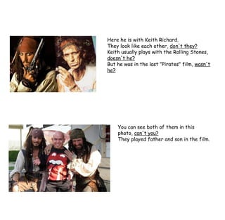 Here he is with Keith Richard. They look like each other,  don't they? Keith usually plays with the Rolling Stones,  doesn't he? But he was in the last "Pirates" film,  wasn't he? You can see both of them in this photo,  can't you? They played father and son in the film. 
