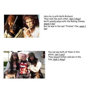 Here he is with Keith Richard. They look like each other,  don't they? Keith usually plays with the Rolling Stones,  doesn't he? But he was in the last "Pirates" film,  wasn't he? You can see both of them in this photo,  can't you? They played father and son in the film,  didn't they? 