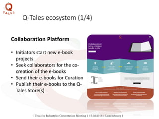 |Creative Industries Concertation Meeting | 17.02.2016 | Luxembourg |
Q-Tales ecosystem (1/4)
Collaboration Platform
• Initiators start new e-book
projects.
• Seek collaborators for the co-
creation of the e-books
• Send their e-books for Curation
• Publish their e-books to the Q-
Tales Store(s)
 