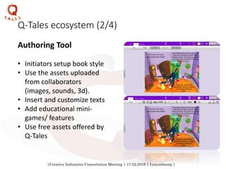 |Creative Industries Concertation Meeting | 17.02.2016 | Luxembourg |
Q-Tales ecosystem (2/4)
Authoring Tool
• Initiators setup book style
• Use the assets uploaded
from collaborators
(images, sounds, 3d).
• Insert and customize texts
• Add educational mini-
games/ features
• Use free assets offered by
Q-Tales
 