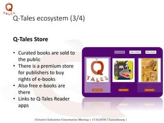 |Creative Industries Concertation Meeting | 17.02.2016 | Luxembourg |
Q-Tales ecosystem (3/4)
Q-Tales Store
• Curated books are sold to
the public
• There is a premium store
for publishers to buy
rights of e-books
• Also free e-books are
there
• Links to Q-Tales Reader
apps
 