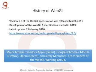 |Creative Industries Concertation Meeting | 17.02.2016 | Luxembourg |
History of WebGL
• Version 1.0 of the WebGL specification was released March 2011
• Development of the WebGL 2 specification started in 2013
• Latest update: 2 February 2016
• https://www.khronos.org/registry/webgl/specs/latest/2.0/
Major browser vendors Apple (Safari), Google (Chrome), Mozilla
(Firefox), Opera (Opera), and lately Microsoft, are members of
the WebGL Working Group.
 