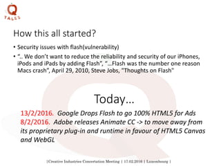 |Creative Industries Concertation Meeting | 17.02.2016 | Luxembourg |
How this all started?
• Security issues with flash(vulnerability)
• “.. We don’t want to reduce the reliability and security of our iPhones,
iPods and iPads by adding Flash”, “…Flash was the number one reason
Macs crash”, April 29, 2010, Steve Jobs, "Thoughts on Flash"
13/2/2016. Google Drops Flash to go 100% HTML5 for Ads
8/2/2016. Adobe releases Animate CC -> to move away from
its proprietary plug-in and runtime in favour of HTML5 Canvas
and WebGL
Today…
 