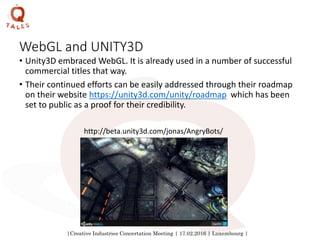 |Creative Industries Concertation Meeting | 17.02.2016 | Luxembourg |
WebGL and UNITY3D
• Unity3D embraced WebGL. It is already used in a number of successful
commercial titles that way.
• Their continued efforts can be easily addressed through their roadmap
on their website https://unity3d.com/unity/roadmap which has been
set to public as a proof for their credibility.
http://beta.unity3d.com/jonas/AngryBots/
 