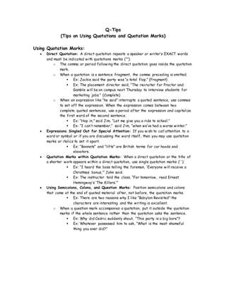 Q-Tips
(Tips on Using Quotations and Quotation Marks)
Using Quotation Marks:
 Direct Quotation: A direct quotation repeats a speaker or writer’s EXACT words
and must be indicated with quotations marks (“”).
o The comma or period following the direct quotation goes inside the quotation
mark.
o When a quotation is a sentence fragment, the comma preceding is omitted.
 Ex: Jackie said the party was “a total flop.” (Fragment)
 Ex: The placement director said, “The recruiter for Proctor and
Gamble will be on campus next Thursday to interview students for
marketing jobs.” (Complete)
o When an expression like “he said” interrupts a quoted sentence, use commas
to set off the expression. When the expression comes between two
complete quoted sentences, use a period after the expression and capitalize
the first word of the second sentence.
 Ex: “Hop in,” said Jim. “Let me give you a ride to school.”
 Ex: “I can’t remember,” said Jim, “when we’ve had a worse winter.”
 Expressions Singled Out for Special Attention: If you wish to call attention to a
word or symbol or if you are discussing the word itself, then you may use quotation
marks or italics to set it apart.
 Ex: “Bonnets” and “lifts” are British terms for car hoods and
elevators.
 Quotation Marks within Quotation Marks: When a direct quotation or the title of
a shorter work appears within a direct quotation, use single quotation marks (‘ ’).
 Ex: “I heard the boss telling the foreman, ‘Everyone will receive a
Christmas bonus,’” John said.
 Ex: The instructor told the class, “For tomorrow, read Ernest
Hemingway’s ‘The Killers.’”
 Using Semicolons, Colons, and Question Marks: Position semicolons and colons
that come at the end of quoted material after, not before, the quotation marks.
 Ex: There are two reasons why I like “Babylon Revisited”:the
characters are interesting and the writing is excellent.
o When a question mark accompanies a quotation, put it outside the quotation
marks if the whole sentence rather than the quotation asks the sentence.
 Ex: Why did Cedric suddenly shout, “This party is a big bore”?
 Ex: Whatever possessed him to ask, “What is the most shameful
thing you ever did?”
 