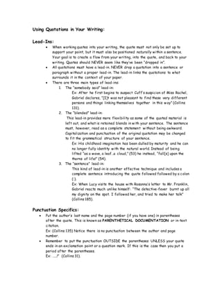 Using Quotations in Your Writing:
Lead-Ins:
 When working quotes into your writing, the quote must not only be set up to
support your point, but it must also be positioned naturally within a sentence.
Your goal is to create a flow from your writing, into the quote, and back to your
writing. Quotes should NEVER seem like they’ve been “dropped in”.
 All quotations must have a lead-in. NEVER drop a quotation into a sentence or
paragraph without a proper lead-in. The lead-in links the quotations to what
surrounds it in the context of your paper.
 There are three main types of lead-ins:
1. The “somebody said” lead-in:
Ex: After he first begins to suspect Cuff’s suspicion of Miss Rachel,
Gabriel declares, “[I]t was not pleasant to find these very different
persons and things linking themselves together in this way” (Collins
131).
2. The “blended” lead-in:
This lead-in provides more flexibility as some of the quoted material is
left out, and what is retained blends in with your sentence. The sentence
must, however, read as a complete statement without being awkward.
Capitalization and punctuation of the original quotation may be changed
to fit the grammatical structure of your sentence.
Ex: His childhood imagination has been dulled by maturity and he can
no longer fully identity with the natural world. Instead of being
lifted “as a wave, a leaf…a cloud,” (53) he instead, “fall[s] upon the
thorns of life!” (54).
3. The “sentence” lead-in:
This kind of lead-in is another effective technique and includes a
complete sentence introducing the quote followed followed by a colon
(:).
Ex: When Lucy visits the house with Rosanna’s letter to Mr. Franklin,
Gabriel reacts much unlike himself: “The detective-fever burnt up all
my dignity on the spot. I followed her, and tried to make her talk”
(Collins 185).
Punctuation Specifics:
 Put the author’s last name and the page number (if you have one) in parentheses
after the quote. This is known as PARENTHETICAL DOCUMENTATION or in-text
citation.
Ex: (Collins 135) Notice there is no punctuation between the author and page
number.
 Remember to put the punctuation OUTSIDE the parentheses UNLESS your quote
ends in an exclamation point or a question mark. If this is the case then you put a
period after the parentheses.
Ex: …….!” (Collins 31).
 