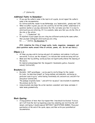 ……?” (Collins 31).
Additional Points to Remember:
 If you use the author’s name in the lead-in of a quote, do not repeat the author’s
name in the documentation.
Ex: Collins wants the reader to see Betteredge as a “materialistic, greedy man” (14).
 When no author is given, you can cite a work by its full title (either underlined or in
quotation marks) or you may abbreviate the title, but make sure that it is clear to
which work you are referring. If it is a website, make sure that you cite the title of
the site or the article.
Ex: …………” (“Symbolism” 31).
 If anywhere in your paper you are citing two different works by the same author,
then you must distinguish which work you are citing.
Ex: …………” (Collins, The Moonstone 5).
{FYI: Underline the titles of longer works, books, magazines, newspapers and
place quotation marks around titles of articles, poems, etc. Do not use italics.}
Ellipsis (…):
 At times you may wish to borrow only part of a sentence and combine it with your
own words. To do so, use the ellipses (…) to indicate that words are being left out.
 Make sure that by omitting words you have not significantly altered the meaning of
the source.
Ex: Gabriel acknowledges that the Sergeant’s “abominable justice.…favoured
nobody” (Collins 164).
Brackets [ ]:
 Brackets – NOT parentheses – can be used to clarify things for the reader:
Ex: Later, he describes himself as “being restless and miserable, and having no
particular room to go to,” while feeling “wretchedly old, and worn out, and unfit for
[his] place” (Collins 134).
The passage originally reads, “…and unfit for my place”. Use brackets to substitute
the pronoun my for his.
 Using brackets also helps the writer maintain consistent verb tense and make it
make sense grammatically.
Block Quoting:
 A long quotation of more than four typewritten lines should be blocked. To do so,
set it off from the text by beginning a new line, indenting one inch from the left
margin, and typing it double-spaced WITHOUT QUOTATION MARKS. Place your
punctuation at the end of the quote, space, and then write your parenthetical
documentation.
 